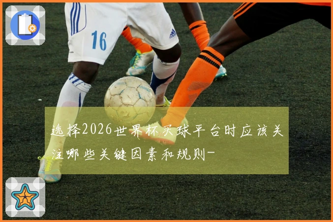 选择2026世界杯买球平台时应该关注哪些关键因素和规则-