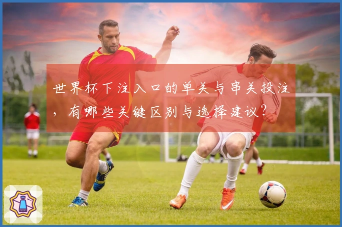 世界杯下注入口的单关与串关投注，有哪些关键区别与选择建议？